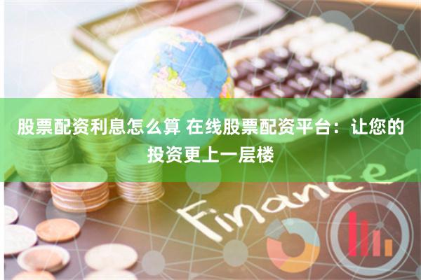 股票配资利息怎么算 在线股票配资平台:让您的投资更上一层楼